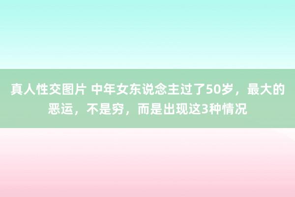 真人性交图片 中年女东说念主过了50岁，最大的恶运，不是穷，而是出现这3种情况