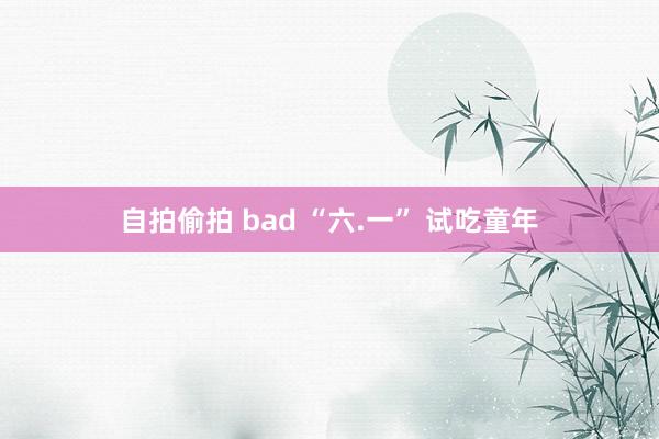 自拍偷拍 bad “六.一” 试吃童年