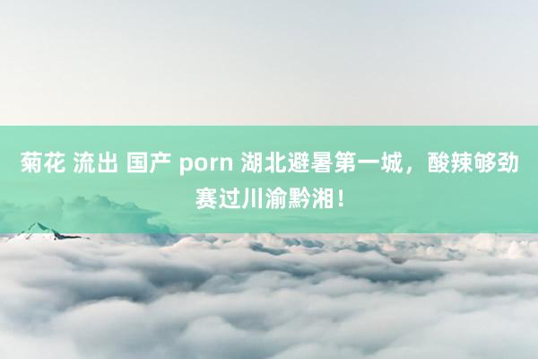 菊花 流出 国产 porn 湖北避暑第一城，酸辣够劲赛过川渝黔湘！