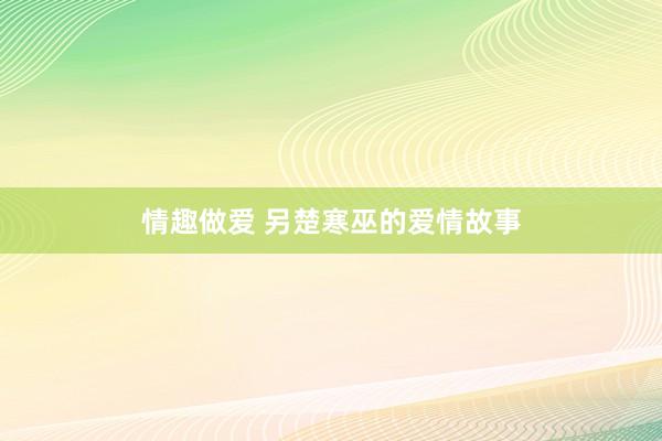 情趣做爱 另楚寒巫的爱情故事