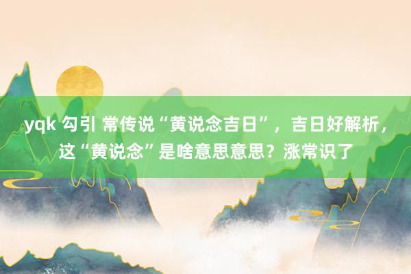 yqk 勾引 常传说“黄说念吉日”，吉日好解析，这“黄说念”是啥意思意思？涨常识了