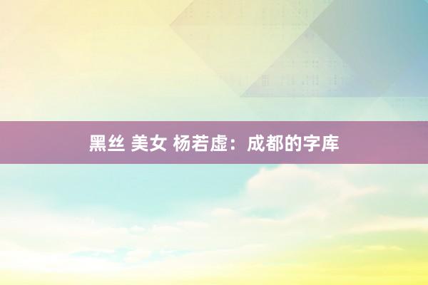 黑丝 美女 杨若虚：成都的字库