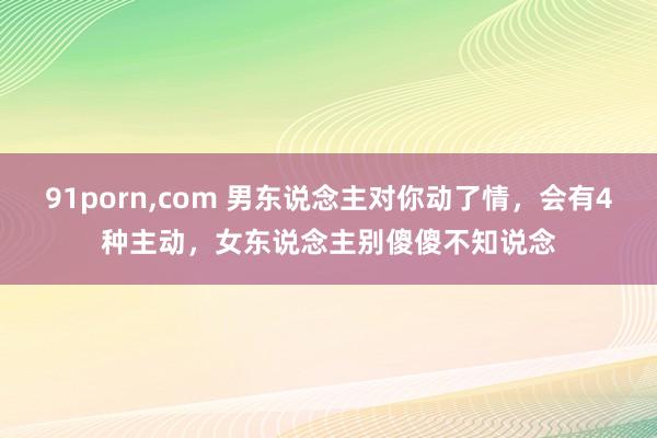 91porn，com 男东说念主对你动了情，会有4种主动，女东说念主别傻傻不知说念