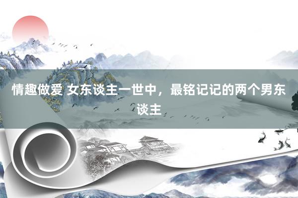 情趣做爱 女东谈主一世中，最铭记记的两个男东谈主