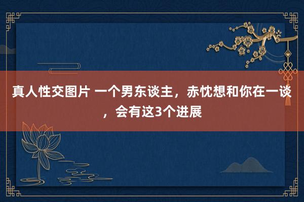 真人性交图片 一个男东谈主，赤忱想和你在一谈，会有这3个进展