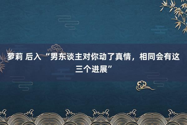 萝莉 后入 “男东谈主对你动了真情，相同会有这三个进展”