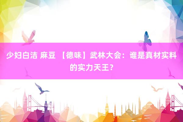 少妇白洁 麻豆 【德味】武林大会：谁是真材实料的实力天王？