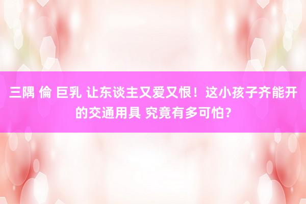 三隅 倫 巨乳 让东谈主又爱又恨！这小孩子齐能开的交通用具 究竟有多可怕？