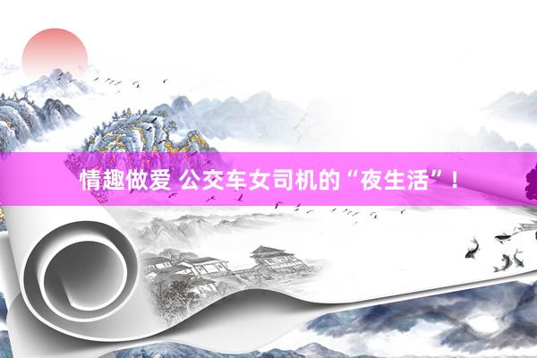 情趣做爱 公交车女司机的“夜生活”！