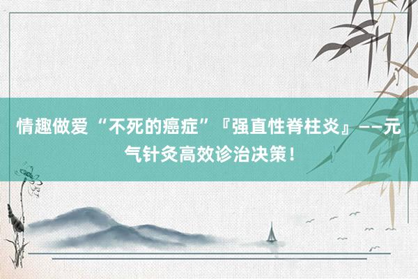 情趣做爱 “不死的癌症”『强直性脊柱炎』——元气针灸高效诊治决策！