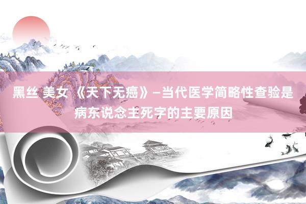 黑丝 美女 《天下无癌》—当代医学简略性查验是病东说念主死字的主要原因
