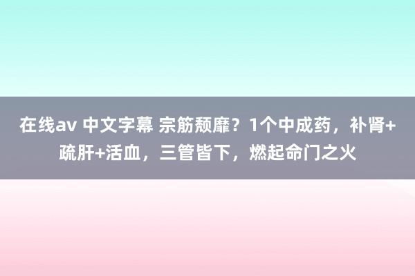 在线av 中文字幕 宗筋颓靡？1个中成药，补肾+疏肝+活血，三管皆下，燃起命门之火