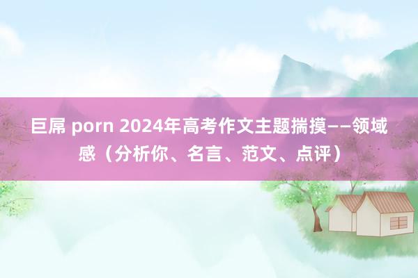 巨屌 porn 2024年高考作文主题揣摸——领域感（分析你、名言、范文、点评）