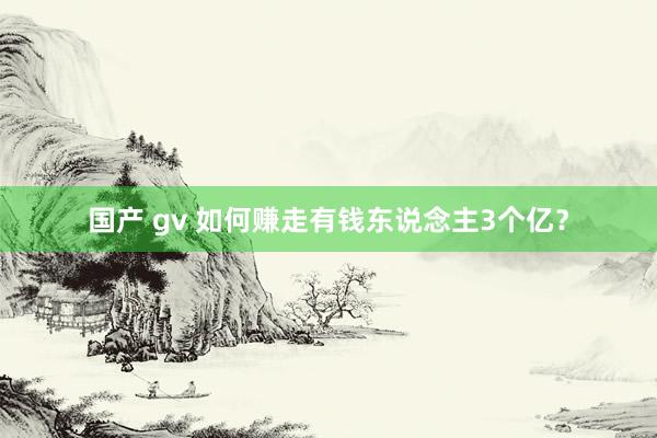 国产 gv 如何赚走有钱东说念主3个亿？