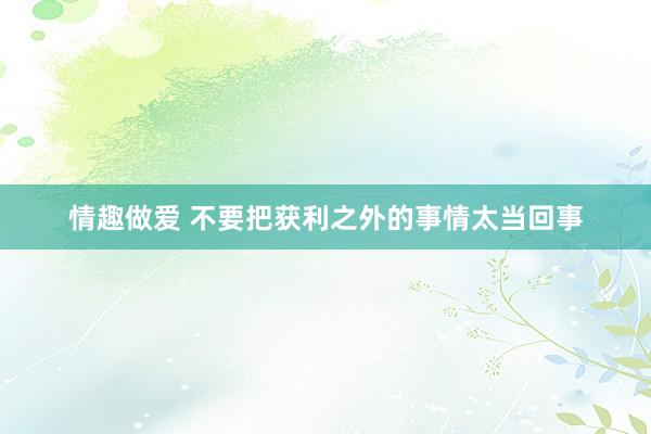 情趣做爱 不要把获利之外的事情太当回事