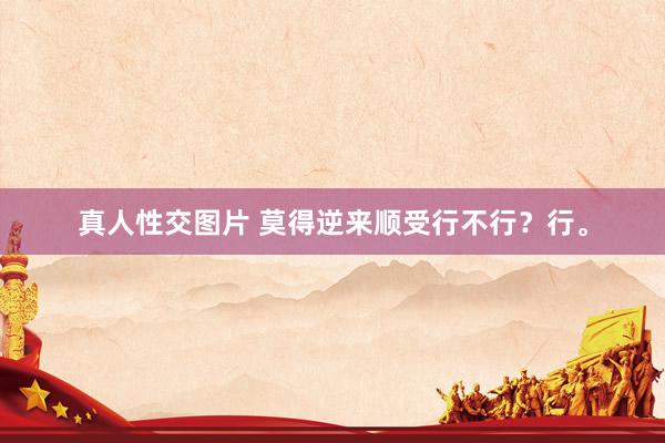 真人性交图片 莫得逆来顺受行不行？行。