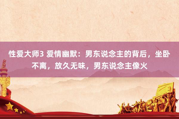 性爱大师3 爱情幽默：男东说念主的背后，坐卧不离，放久无味，男东说念主像火