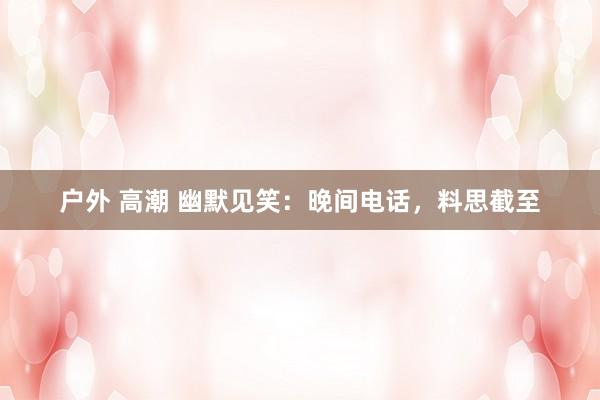 户外 高潮 幽默见笑：晚间电话，料思截至