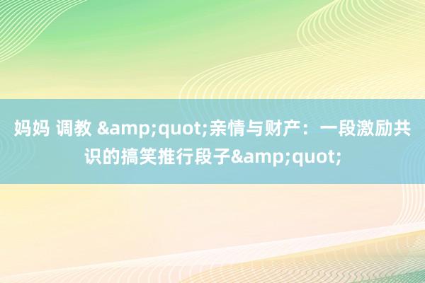 妈妈 调教 &quot;亲情与财产：一段激励共识的搞笑推行段子&quot;
