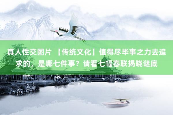 真人性交图片 【传统文化】值得尽毕事之力去追求的，是哪七件事？请看七幅春联揭晓谜底