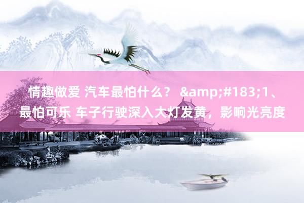 情趣做爱 汽车最怕什么？ &#183;1、最怕可乐 车子行驶深入大灯发黄，影响光亮度