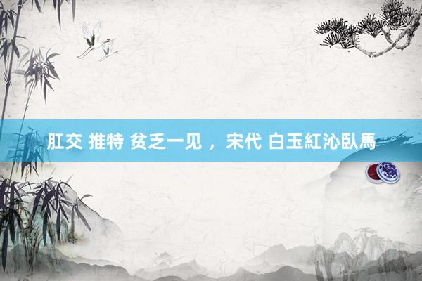 肛交 推特 贫乏一见 ，宋代 白玉紅沁臥馬