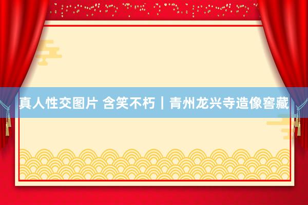 真人性交图片 含笑不朽｜青州龙兴寺造像窖藏