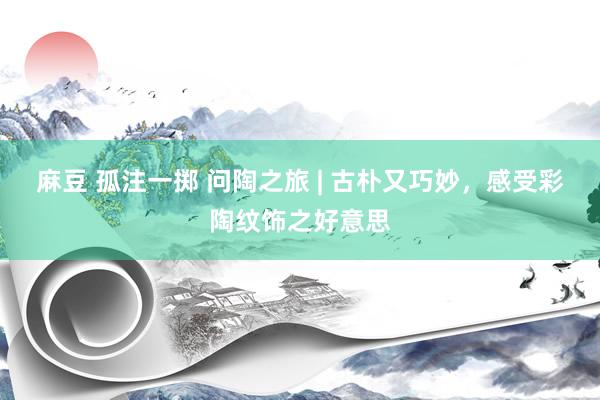 麻豆 孤注一掷 问陶之旅 | 古朴又巧妙，感受彩陶纹饰之好意思