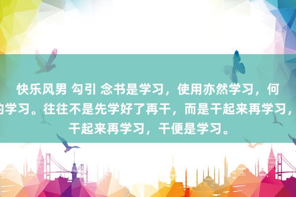 快乐风男 勾引 念书是学习，使用亦然学习，何况是更紧要的学习。往往不是先学好了再干，而是干起来再学习，干便是学习。