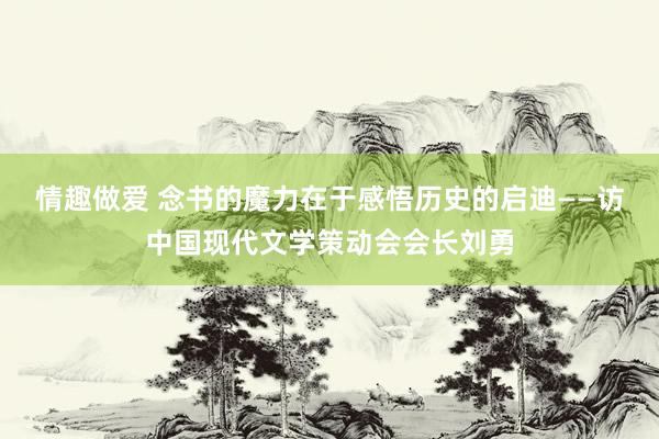 情趣做爱 念书的魔力在于感悟历史的启迪——访中国现代文学策动会会长刘勇