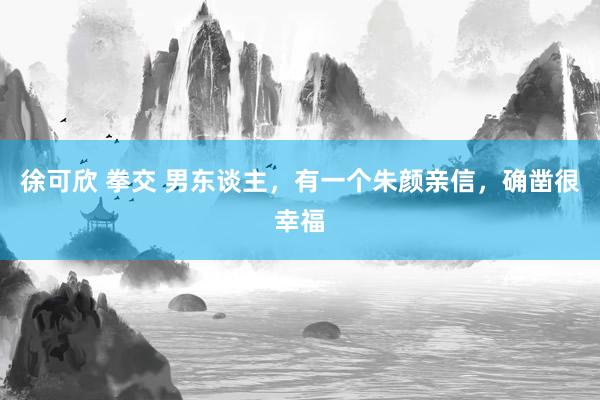 徐可欣 拳交 男东谈主，有一个朱颜亲信，确凿很幸福