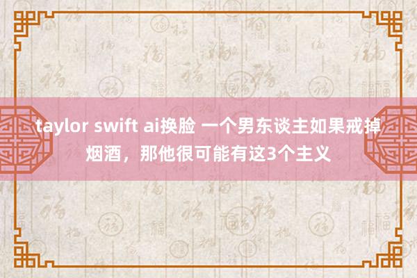 taylor swift ai换脸 一个男东谈主如果戒掉烟酒，那他很可能有这3个主义