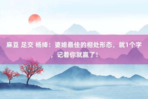 麻豆 足交 杨绛：婆媳最佳的相处形态，就1个字，记着你就赢了！