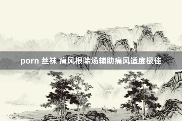 porn 丝袜 痛风根除汤辅助痛风适度极佳