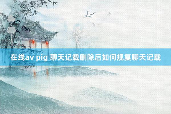 在线av pig 聊天记载删除后如何规复聊天记载