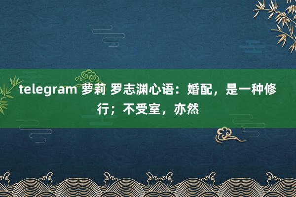 telegram 萝莉 罗志渊心语：婚配，是一种修行；不受室，亦然
