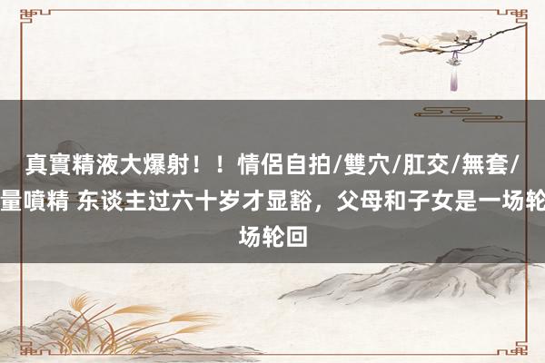 真實精液大爆射！！情侶自拍/雙穴/肛交/無套/大量噴精 东谈主过六十岁才显豁，父母和子女是一场轮回