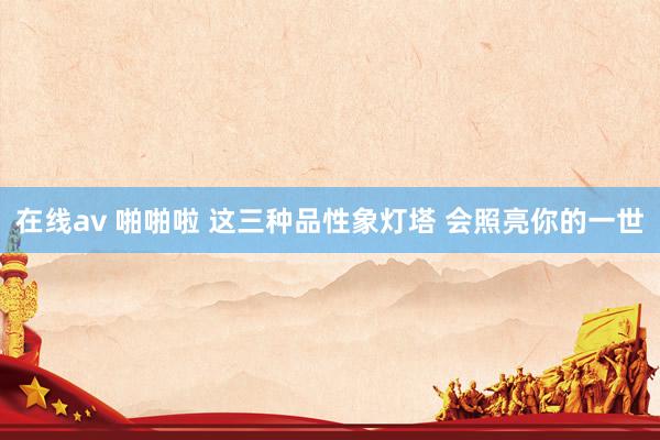 在线av 啪啪啦 这三种品性象灯塔 会照亮你的一世