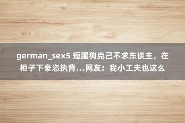german_sex5 短腿狗克己不求东谈主，在柜子下豪恣执背…网友：我小工夫也这么