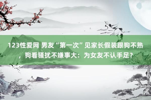 123性爱网 男友“第一次”见家长假装跟狗不熟，狗看骚扰不嫌事大：为女友不认手足？