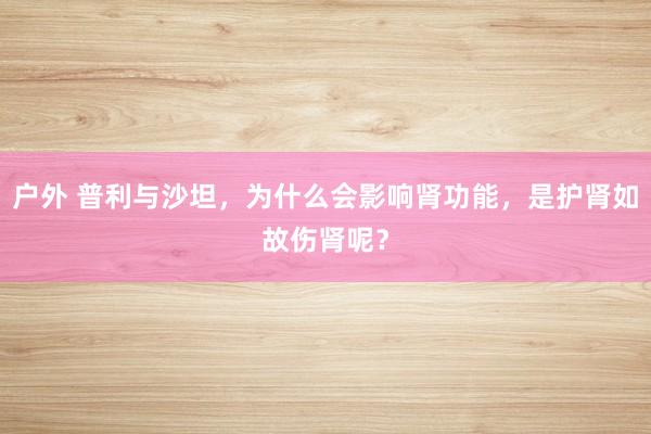 户外 普利与沙坦，为什么会影响肾功能，是护肾如故伤肾呢？