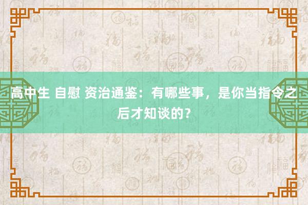 高中生 自慰 资治通鉴：有哪些事，是你当指令之后才知谈的？