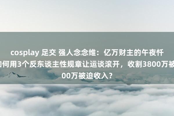 cosplay 足交 强人念念维：亿万财主的午夜忏悔：我如何用3个反东谈主性规章让运谈滚开，收割3800万被迫收入？