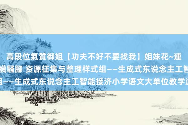 高段位氣質御姐【功夫不好不要找我】姐妹花~連體絲襪~大奶晃動~絲襪騷腳 资源征集与整理样式组——生成式东说念主工智能接济小学语文大单位教学遐想