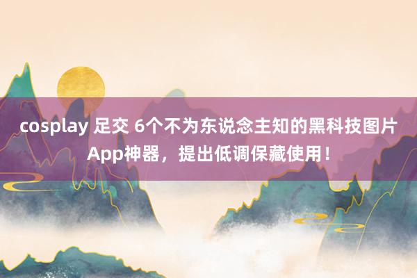cosplay 足交 6个不为东说念主知的黑科技图片App神器，提出低调保藏使用！
