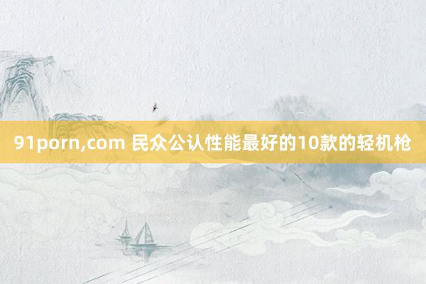 91porn，com 民众公认性能最好的10款的轻机枪