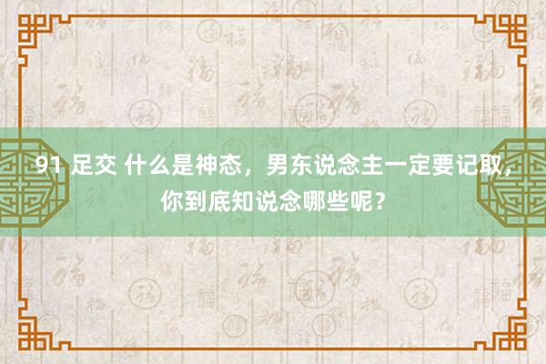 91 足交 什么是神态，男东说念主一定要记取，你到底知说念哪些呢？