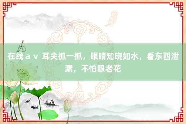 在线ａｖ 耳尖抓一抓，眼睛知晓如水，看东西泄漏，不怕眼老花