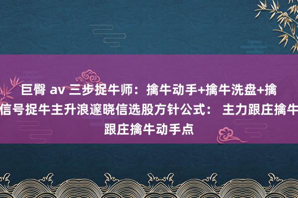 巨臀 av 三步捉牛师：擒牛动手+擒牛洗盘+擒牛回转信号捉牛主升浪邃晓信选股方针公式： 主力跟庄擒牛动手点