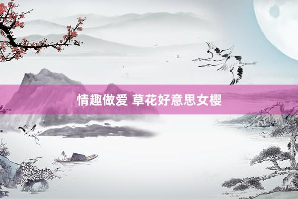 情趣做爱 草花好意思女樱
